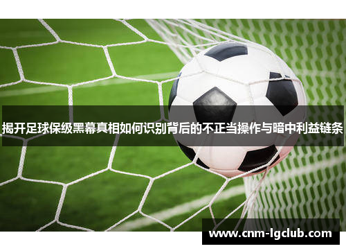 揭开足球保级黑幕真相如何识别背后的不正当操作与暗中利益链条