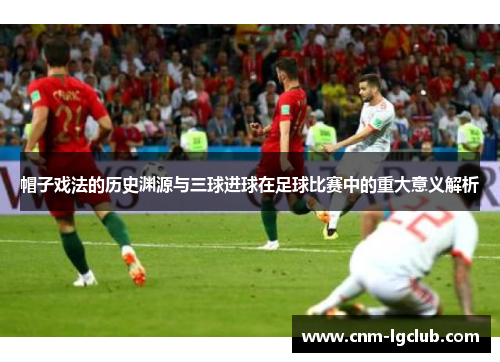 帽子戏法的历史渊源与三球进球在足球比赛中的重大意义解析