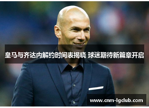 皇马与齐达内解约时间表揭晓 球迷期待新篇章开启