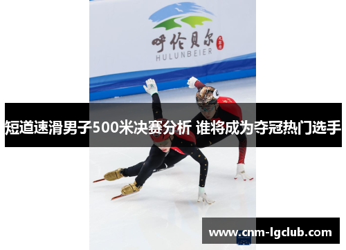 短道速滑男子500米决赛分析 谁将成为夺冠热门选手