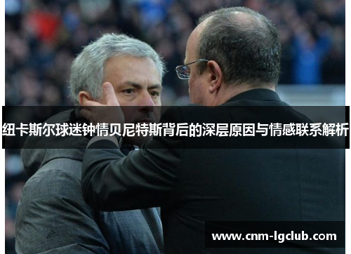 纽卡斯尔球迷钟情贝尼特斯背后的深层原因与情感联系解析