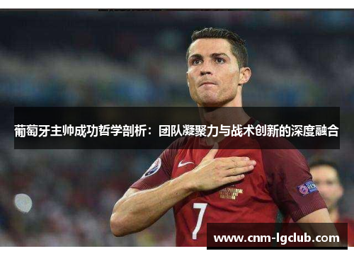 葡萄牙主帅成功哲学剖析：团队凝聚力与战术创新的深度融合