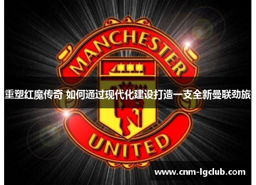 重塑红魔传奇 如何通过现代化建设打造一支全新曼联劲旅