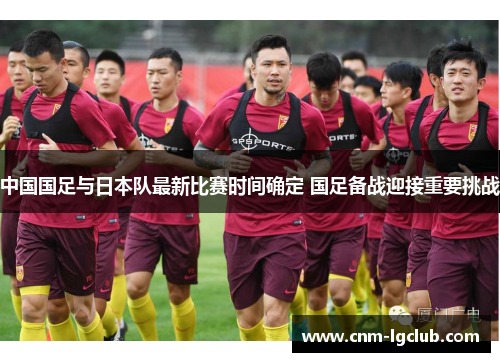 中国国足与日本队最新比赛时间确定 国足备战迎接重要挑战