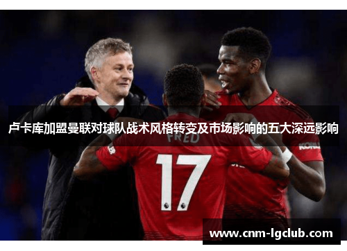 卢卡库加盟曼联对球队战术风格转变及市场影响的五大深远影响