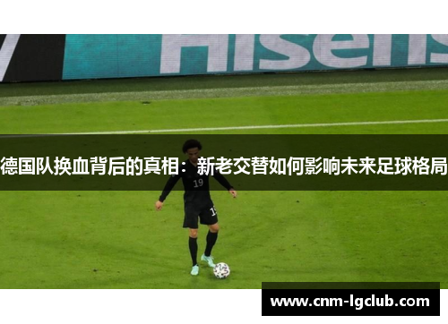 德国队换血背后的真相：新老交替如何影响未来足球格局