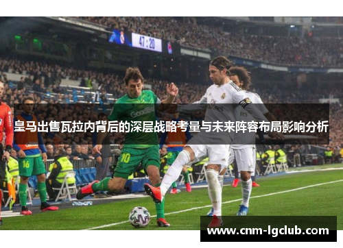 皇马出售瓦拉内背后的深层战略考量与未来阵容布局影响分析