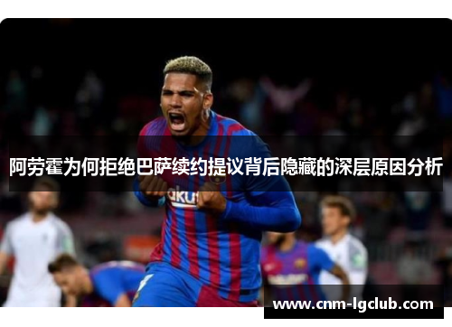 阿劳霍为何拒绝巴萨续约提议背后隐藏的深层原因分析