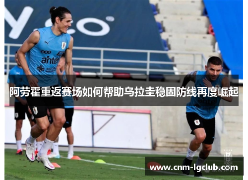 阿劳霍重返赛场如何帮助乌拉圭稳固防线再度崛起