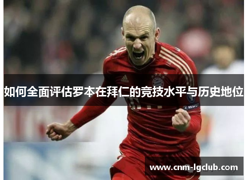 如何全面评估罗本在拜仁的竞技水平与历史地位