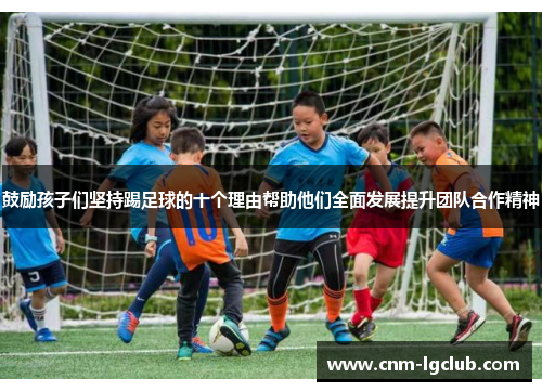 鼓励孩子们坚持踢足球的十个理由帮助他们全面发展提升团队合作精神