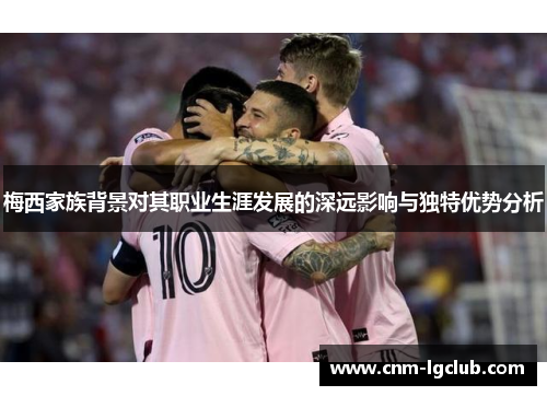 梅西家族背景对其职业生涯发展的深远影响与独特优势分析