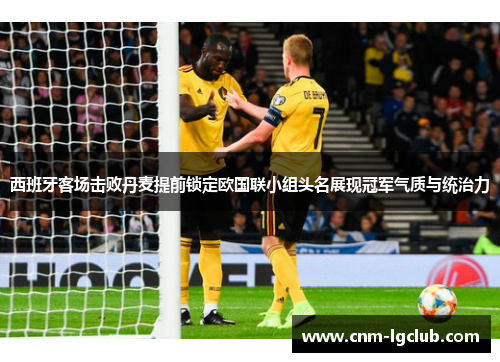 西班牙客场击败丹麦提前锁定欧国联小组头名展现冠军气质与统治力